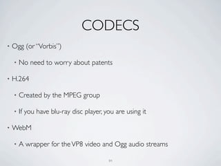 CODECS
•   Ogg (or “Vorbis”)

    •   No need to worry about patents

•   H.264

    •   Created by the MPEG group

    •   If you have blu-ray disc player, you are using it

•   WebM

    •   A wrapper for the VP8 video and Ogg audio streams

                                          84
 