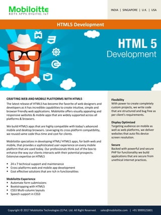 HTML5 Development
CRAFTING WEB AND MOBILE PLATFORMS WITH HTML5 Flexibility
With power to create completely
custom projects, we write code
that are structured and bug free as
per client’s requirements.
Display Optimized
Targeting audience on mobile as
well as web platforms, we deliver
websites that auto fits device
screen resolution.
Secure
Backed with powerful and secure
PHP for functionality we build
applications that are secure from
unethical internet practices.
The latest release of HTML5 has become the favorite of web designers and
developers as it has incredible capabilities to create intuitive, simple and
browser friendly web applications. Mobiloitte offers visually appealing and
responsive websites & mobile apps that are widely supported across all
platforms & browsers.
We build HTML5 apps that are highly compatible with today’s advanced
mobile and desktop browsers. Leveraging its cross platform compatibility,
we reused same code thus time and cost for clients.
Mobiloitte specializes in developing HTML/ HTML5 apps, for both web and
mobile, that provides a sophisticated user experience on every mobile
platform that are used today. Our professionals think out of the box to
enhance the way our clients interacts with their potential prospects.
Extensive expertise on HTML5
 24 x 7 technical support and maintenance
 Cross-platforms web and mobile app development
 Cost effective solutions that are rich in functionalities
Mobiloitte Experience
 Automate form submissions
 Bootstrapping with HTML5
 CSS3 Multi-column layouts
 Speech support in CSS3
INDIA | SINGAPORE | U.K. | USA
Copyright © 2017 Mobiloitte Technologies (I) Pvt. Ltd. All Right Reserved. sales@mobiloitte.com | +91 9999525801
 