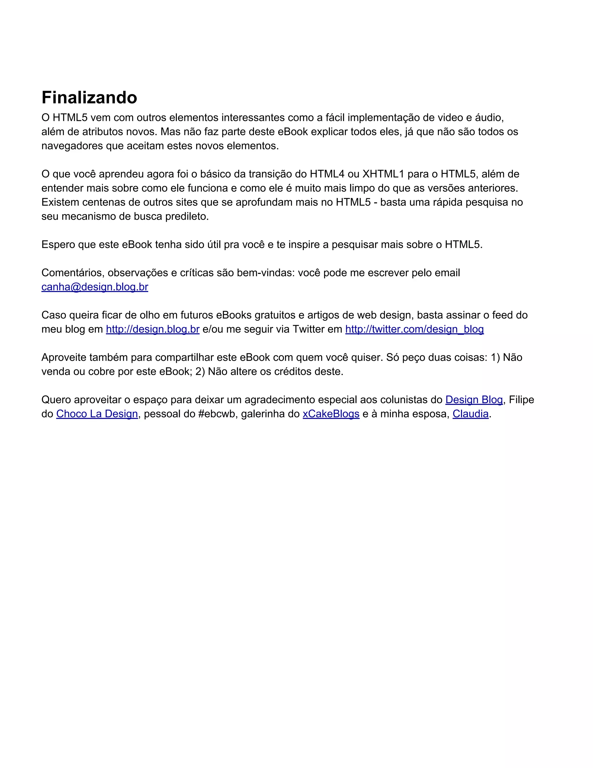 Finalizando
O HTML5 vem com outros elementos interessantes como a fácil implementação de video e áudio,
além de atributos novos. Mas não faz parte deste eBook explicar todos eles, já que não são todos os
navegadores que aceitam estes novos elementos.

O que você aprendeu agora foi o básico da transição do HTML4 ou XHTML1 para o HTML5, além de
entender mais sobre como ele funciona e como ele é muito mais limpo do que as versões anteriores.
Existem centenas de outros sites que se aprofundam mais no HTML5 - basta uma rápida pesquisa no
seu mecanismo de busca predileto.

Espero que este eBook tenha sido útil pra você e te inspire a pesquisar mais sobre o HTML5.

Comentários, observações e críticas são bem-vindas: você pode me escrever pelo email
canha@design.blog.br

Caso queira ficar de olho em futuros eBooks gratuitos e artigos de web design, basta assinar o feed do
meu blog em http://design.blog.br e/ou me seguir via Twitter em http://twitter.com/design_blog

Aproveite também para compartilhar este eBook com quem você quiser. Só peço duas coisas: 1) Não
venda ou cobre por este eBook; 2) Não altere os créditos deste.

Quero aproveitar o espaço para deixar um agradecimento especial aos colunistas do Design Blog, Filipe
do Choco La Design, pessoal do #ebcwb, galerinha do xCakeBlogs e à minha esposa, Claudia.
 