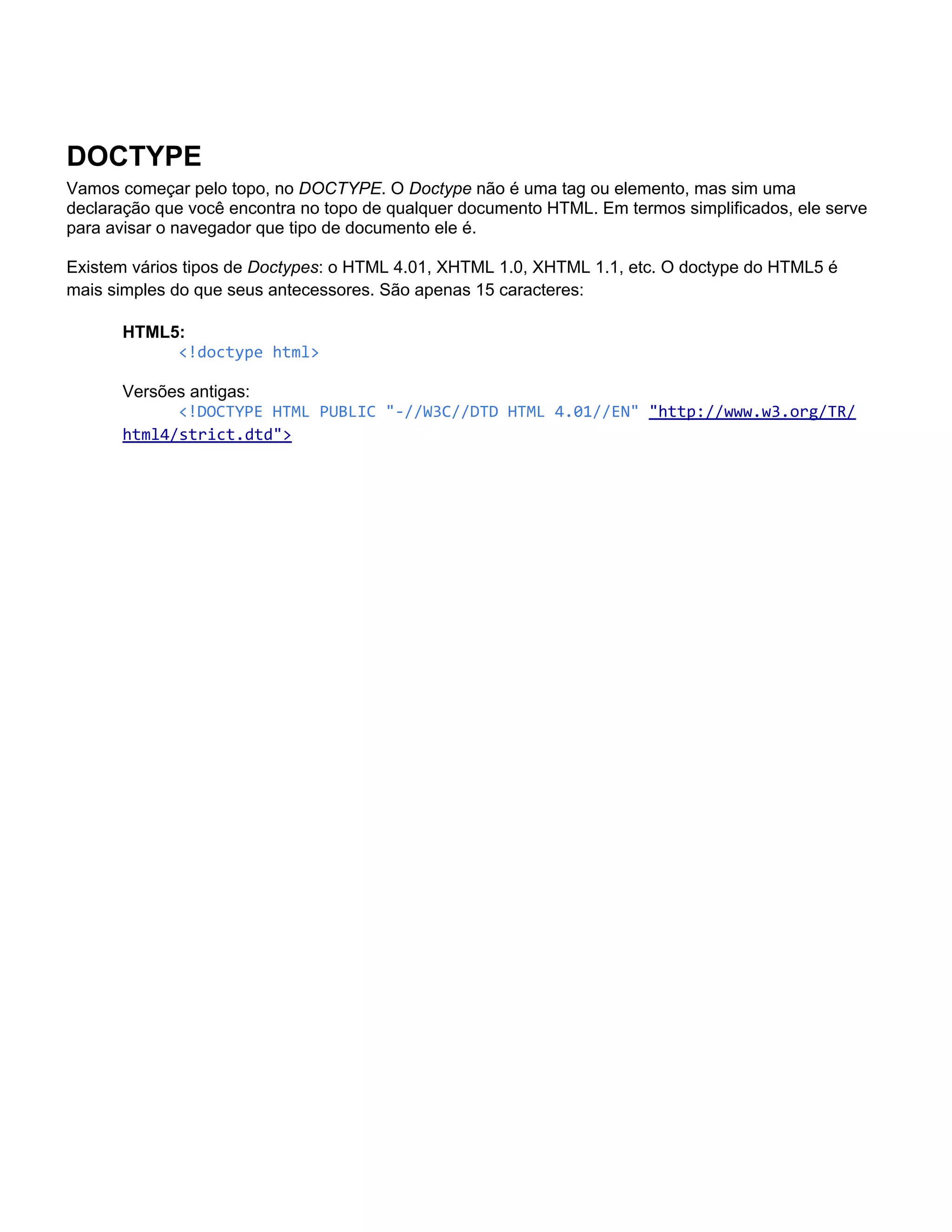 DOCTYPE
Vamos começar pelo topo, no DOCTYPE. O Doctype não é uma tag ou elemento, mas sim uma
declaração que você encontra no topo de qualquer documento HTML. Em termos simplificados, ele serve
para avisar o navegador que tipo de documento ele é.

Existem vários tipos de Doctypes: o HTML 4.01, XHTML 1.0, XHTML 1.1, etc. O doctype do HTML5 é
mais simples do que seus antecessores. São apenas 15 caracteres:

      HTML5:
           <!doctype html>

      Versões antigas:
            <!DOCTYPE HTML PUBLIC "-//W3C//DTD HTML 4.01//EN" "http://www.w3.org/TR/
      html4/strict.dtd">
 