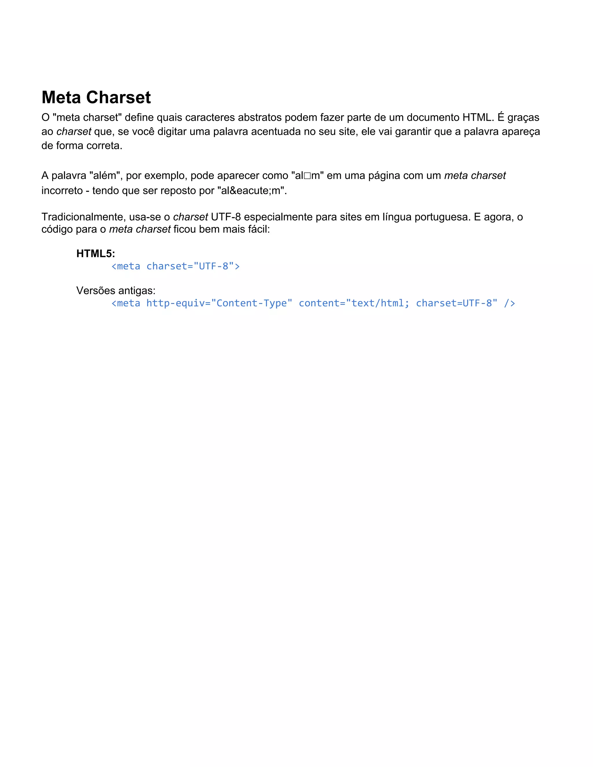 Meta Charset
O "meta charset" define quais caracteres abstratos podem fazer parte de um documento HTML. É graças
ao charset que, se você digitar uma palavra acentuada no seu site, ele vai garantir que a palavra apareça
de forma correta.

A palavra "além", por exemplo, pode aparecer como "al☐m" em uma página com um meta charset
incorreto - tendo que ser reposto por "al&eacute;m".

Tradicionalmente, usa-se o charset UTF-8 especialmente para sites em língua portuguesa. E agora, o
código para o meta charset ficou bem mais fácil:

       HTML5:
            <meta charset="UTF-8">

       Versões antigas:
             <meta http-equiv="Content-Type" content="text/html; charset=UTF-8" />
 