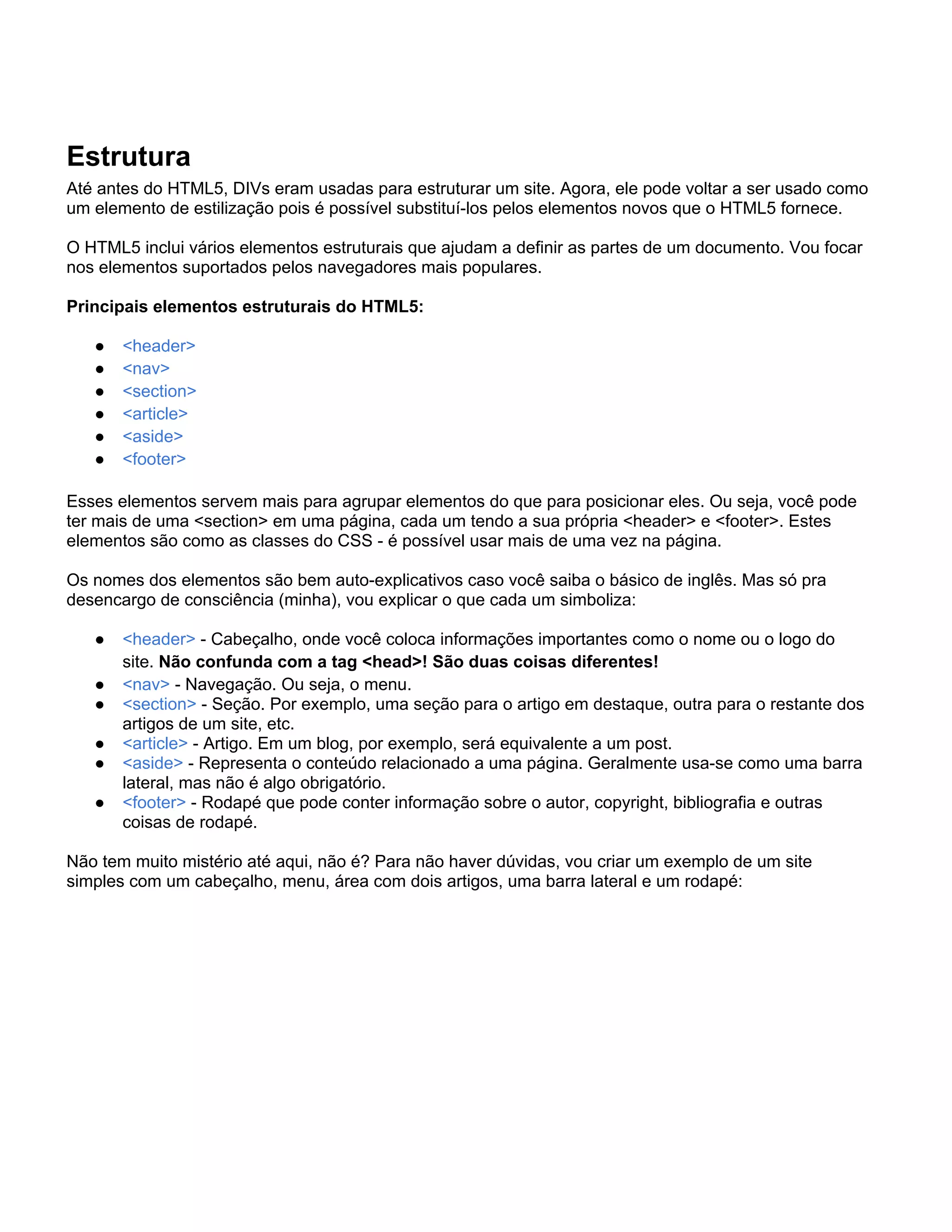 Estrutura
Até antes do HTML5, DIVs eram usadas para estruturar um site. Agora, ele pode voltar a ser usado como
um elemento de estilização pois é possível substituí-los pelos elementos novos que o HTML5 fornece.

O HTML5 inclui vários elementos estruturais que ajudam a definir as partes de um documento. Vou focar
nos elementos suportados pelos navegadores mais populares.

Principais elementos estruturais do HTML5:

   ●   <header>
   ●   <nav>
   ●   <section>
   ●   <article>
   ●   <aside>
   ●   <footer>

Esses elementos servem mais para agrupar elementos do que para posicionar eles. Ou seja, você pode
ter mais de uma <section> em uma página, cada um tendo a sua própria <header> e <footer>. Estes
elementos são como as classes do CSS - é possível usar mais de uma vez na página.

Os nomes dos elementos são bem auto-explicativos caso você saiba o básico de inglês. Mas só pra
desencargo de consciência (minha), vou explicar o que cada um simboliza:

   ●   <header> - Cabeçalho, onde você coloca informações importantes como o nome ou o logo do
       site. Não confunda com a tag <head>! São duas coisas diferentes!
   ●   <nav> - Navegação. Ou seja, o menu.
   ●   <section> - Seção. Por exemplo, uma seção para o artigo em destaque, outra para o restante dos
       artigos de um site, etc.
   ●   <article> - Artigo. Em um blog, por exemplo, será equivalente a um post.
   ●   <aside> - Representa o conteúdo relacionado a uma página. Geralmente usa-se como uma barra
       lateral, mas não é algo obrigatório.
   ●   <footer> - Rodapé que pode conter informação sobre o autor, copyright, bibliografia e outras
       coisas de rodapé.

Não tem muito mistério até aqui, não é? Para não haver dúvidas, vou criar um exemplo de um site
simples com um cabeçalho, menu, área com dois artigos, uma barra lateral e um rodapé:
 