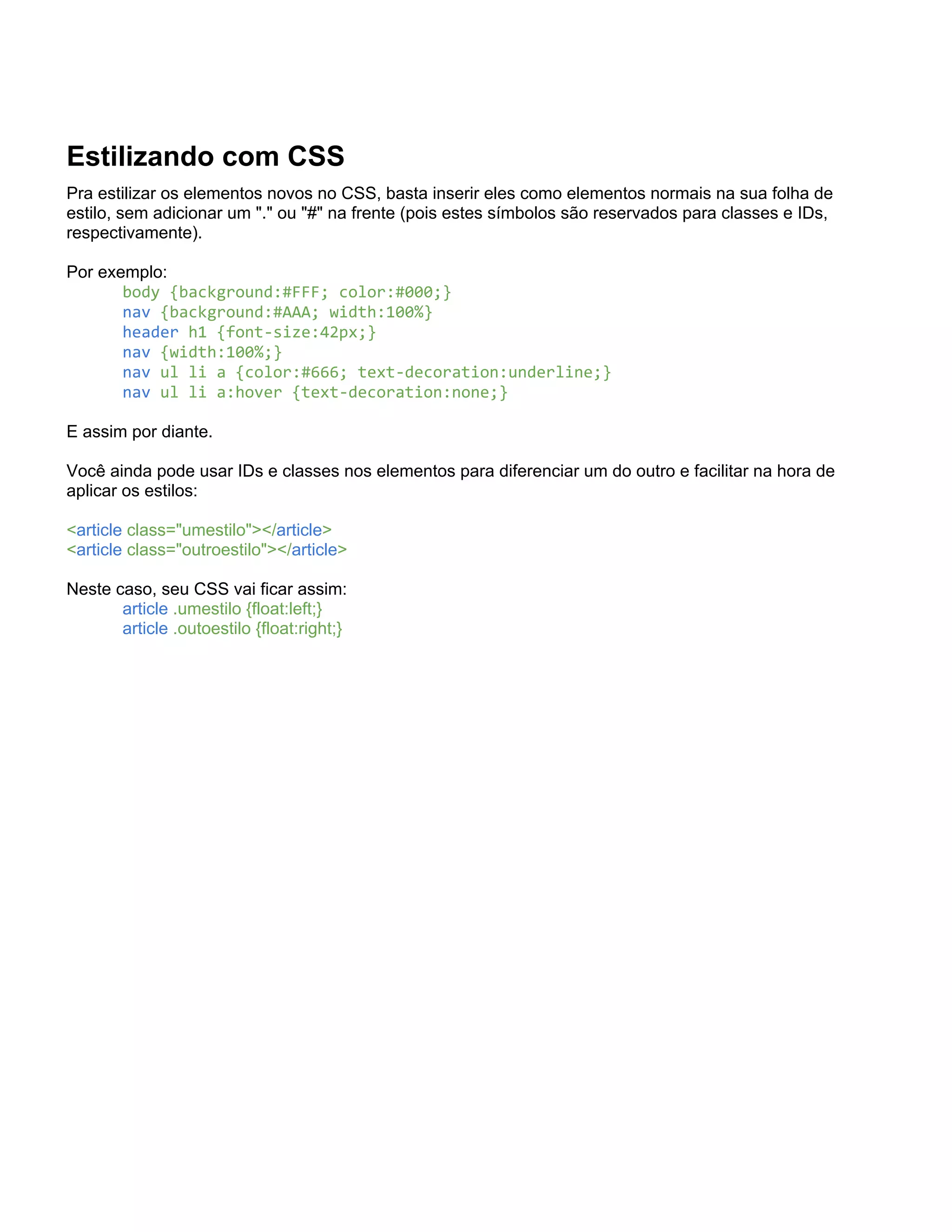 Estilizando com CSS
Pra estilizar os elementos novos no CSS, basta inserir eles como elementos normais na sua folha de
estilo, sem adicionar um "." ou "#" na frente (pois estes símbolos são reservados para classes e IDs,
respectivamente).

Por exemplo:
       body {background:#FFF; color:#000;}
       nav {background:#AAA; width:100%}
       header h1 {font-size:42px;}
       nav {width:100%;}
       nav ul li a {color:#666; text-decoration:underline;}
       nav ul li a:hover {text-decoration:none;}

E assim por diante.

Você ainda pode usar IDs e classes nos elementos para diferenciar um do outro e facilitar na hora de
aplicar os estilos:

<article class="umestilo"></article>
<article class="outroestilo"></article>

Neste caso, seu CSS vai ficar assim:
       article .umestilo {float:left;}
       article .outoestilo {float:right;}
 