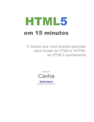 HTML5
em 15 minutos

O básico que você precisa aprender
    para mudar do HTML4/ XHTML
           ao HTML5 rapidamente



            Escrito por:


      Canha
        design.blog.br
     1a edição - Novembro 2011
 