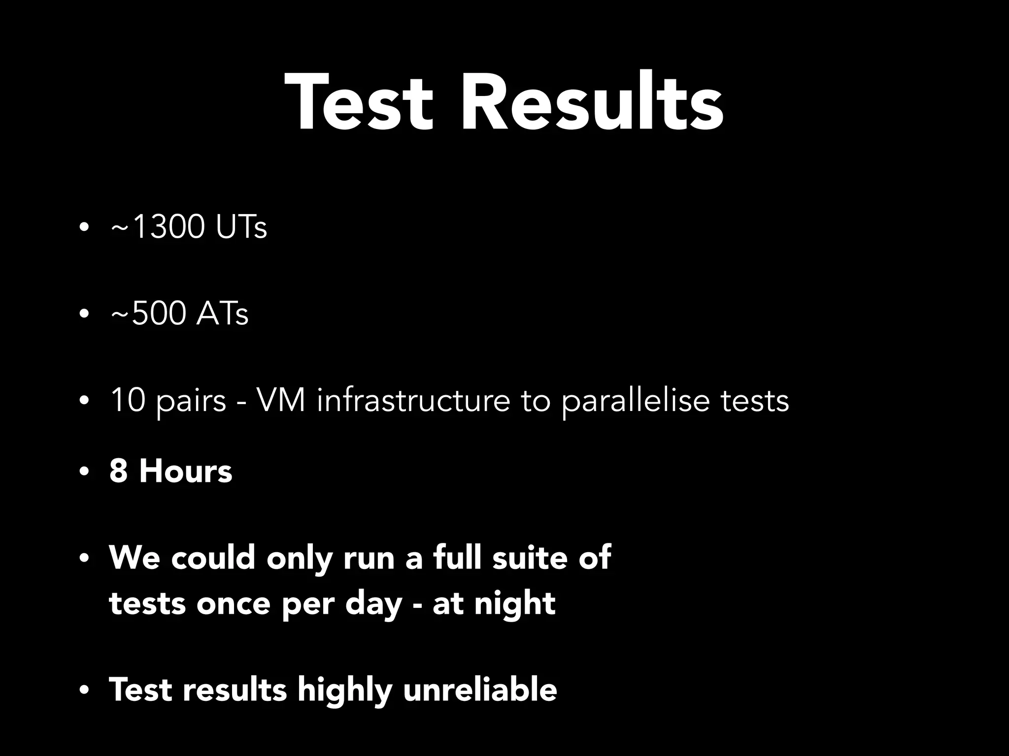 Test Results • ~1300 UTs • ~500 ATs • 10 pairs - VM infrastructure to parallelise tests • 8 Hours • We could only run a full suite of tests once per day - at night • Test results highly unreliable 