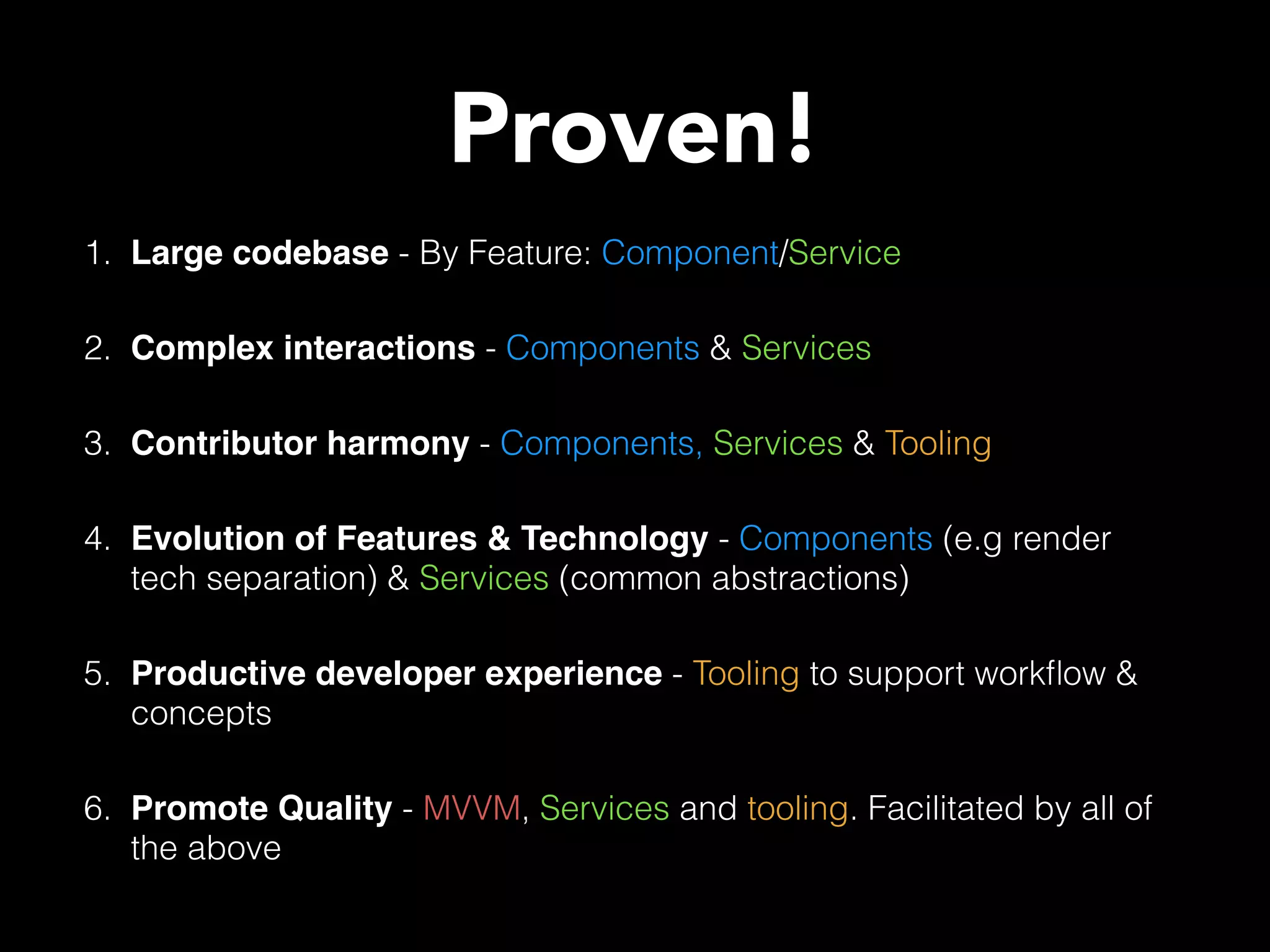 1. Large codebase - By Feature: Component/Service 2. Complex interactions - Components & Services 3. Contributor harmony - Components, Services & Tooling 4. Evolution of Features & Technology - Components (e.g render tech separation) & Services (common abstractions) 5. Productive developer experience - Tooling to support workﬂow & concepts 6. Promote Quality - MVVM, Services and tooling. Facilitated by all of the above Proven! 