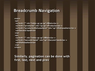 Breadcrumb Navigation
<nav>
 <p>
 <a href="/" rel="index up up up">Main</a> >
 <a href="/products/" rel="up up">Products</a> >
 <a href="/products/dishwashers/" rel="up">Dishwashers</a> >
 <a>Second hand</a>
 </p>
 <p>
 <a href="/" rel="index up up">Main</a> >
 <a href="/second-hand/" rel="up">Second hand</a> >
 <a>Dishwashers</a>
 </p>
</nav>



Similarly, pagination can be done with
first, last, next and prev
 