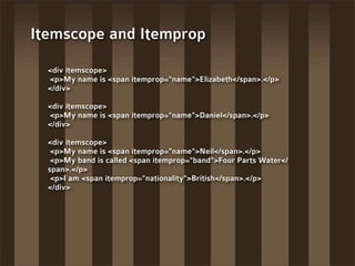 Itemscope and Itemprop

  <div itemscope>
  <p>My name is <span itemprop="name">Elizabeth</span>.</p>
  </div>

  <div itemscope>
  <p>My name is <span itemprop="name">Daniel</span>.</p>
  </div>

  <div itemscope>
   <p>My name is <span itemprop="name">Neil</span>.</p>
   <p>My band is called <span itemprop="band">Four Parts Water</
  span>.</p>
   <p>I am <span itemprop="nationality">British</span>.</p>
  </div>
 