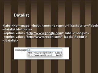 Datalist

<label>Homepage: <input name=hp type=url list=hpurls></label>
<datalist id=hpurls>
 <option value="http://www.google.com/" label="Google">
 <option value="http://www.reddit.com/" label="Reddit">
</datalist>
 