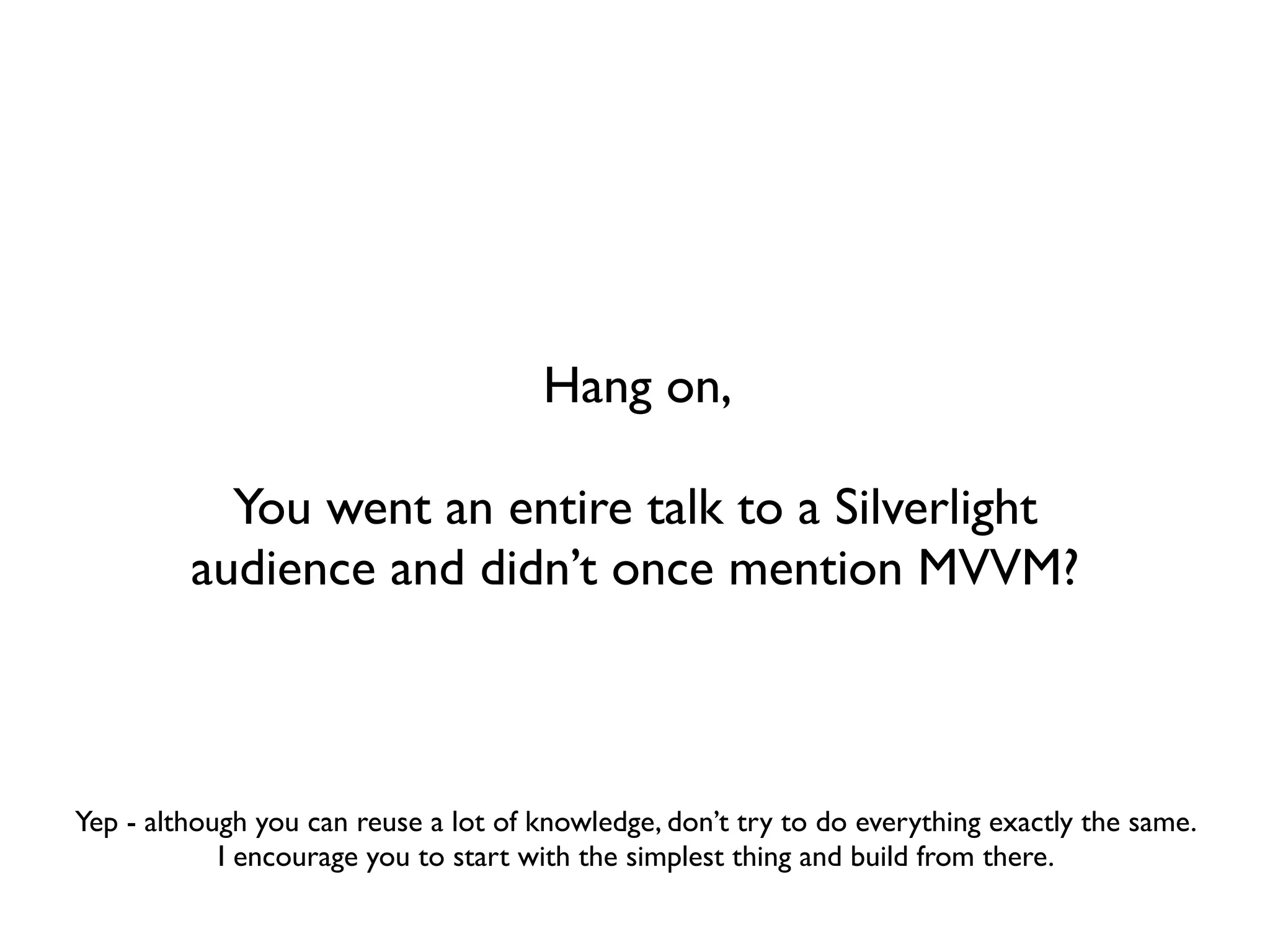 Hang on,

           You went an entire talk to a Silverlight
         audience and didn’t once mention MVVM?



Yep - although you can reuse a lot of knowledge, don’t try to do everything exactly the same.
            I encourage you to start with the simplest thing and build from there.
 