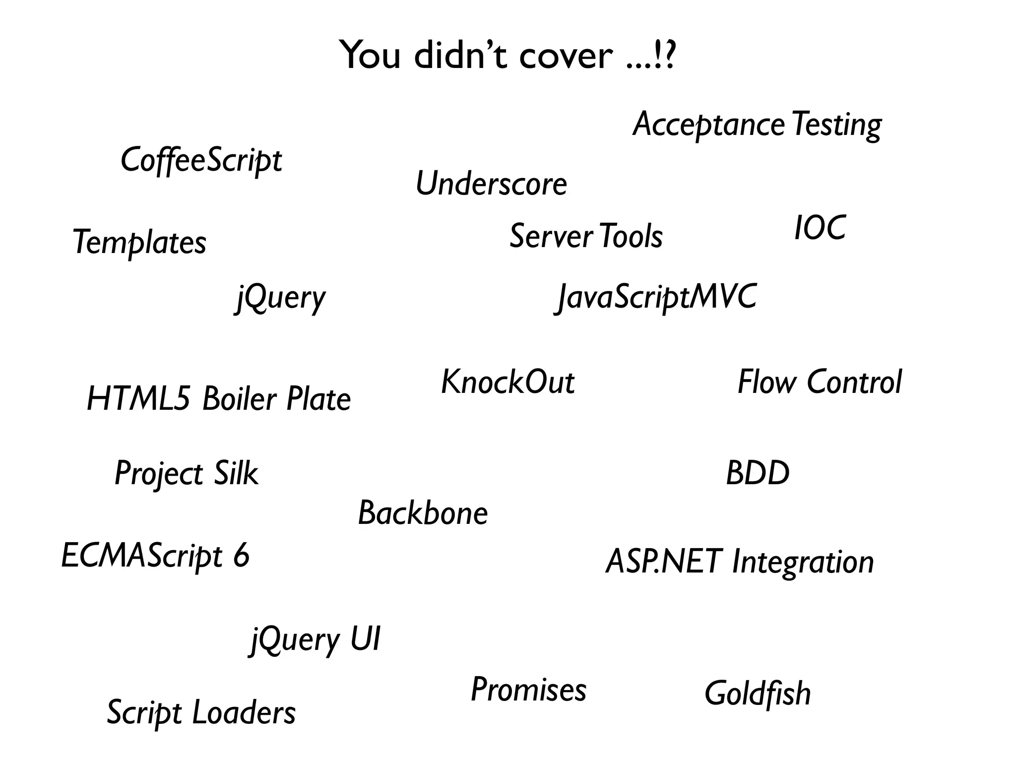 You didn’t cover ...!?
                                           Acceptance Testing
   CoffeeScript
                           Underscore
Templates                        Server Tools           IOC
             jQuery                  JavaScriptMVC

 HTML5 Boiler Plate         KnockOut               Flow Control

   Project Silk                                   BDD
                       Backbone
ECMAScript 6                              ASP.NET Integration

               jQuery UI
                               Promises         Goldﬁsh
  Script Loaders
 