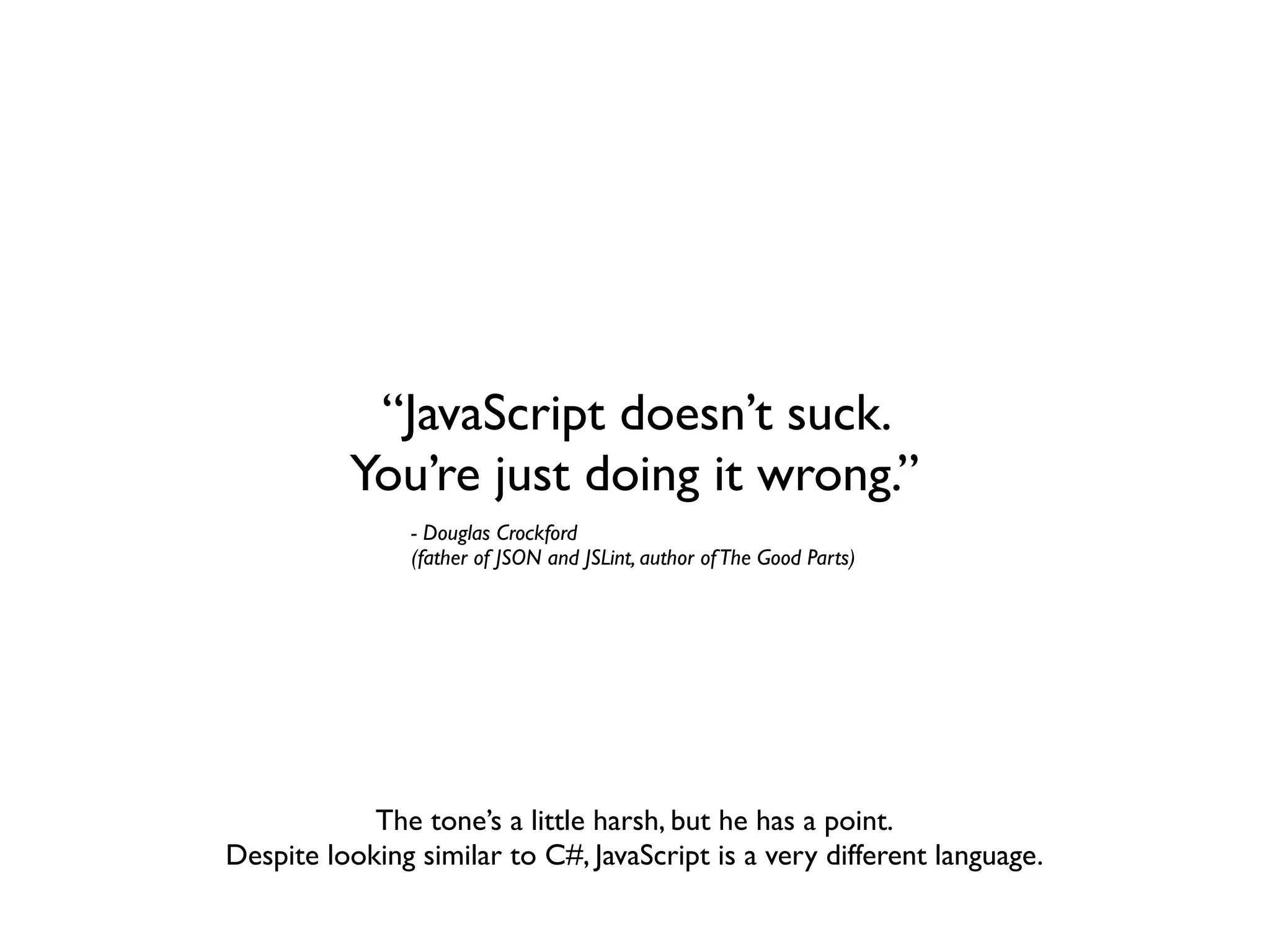 “JavaScript doesn’t suck.
          You’re just doing it wrong.”
                - Douglas Crockford
                (father of JSON and JSLint, author of The Good Parts)




            The tone’s a little harsh, but he has a point.
Despite looking similar to C#, JavaScript is a very different language.
 