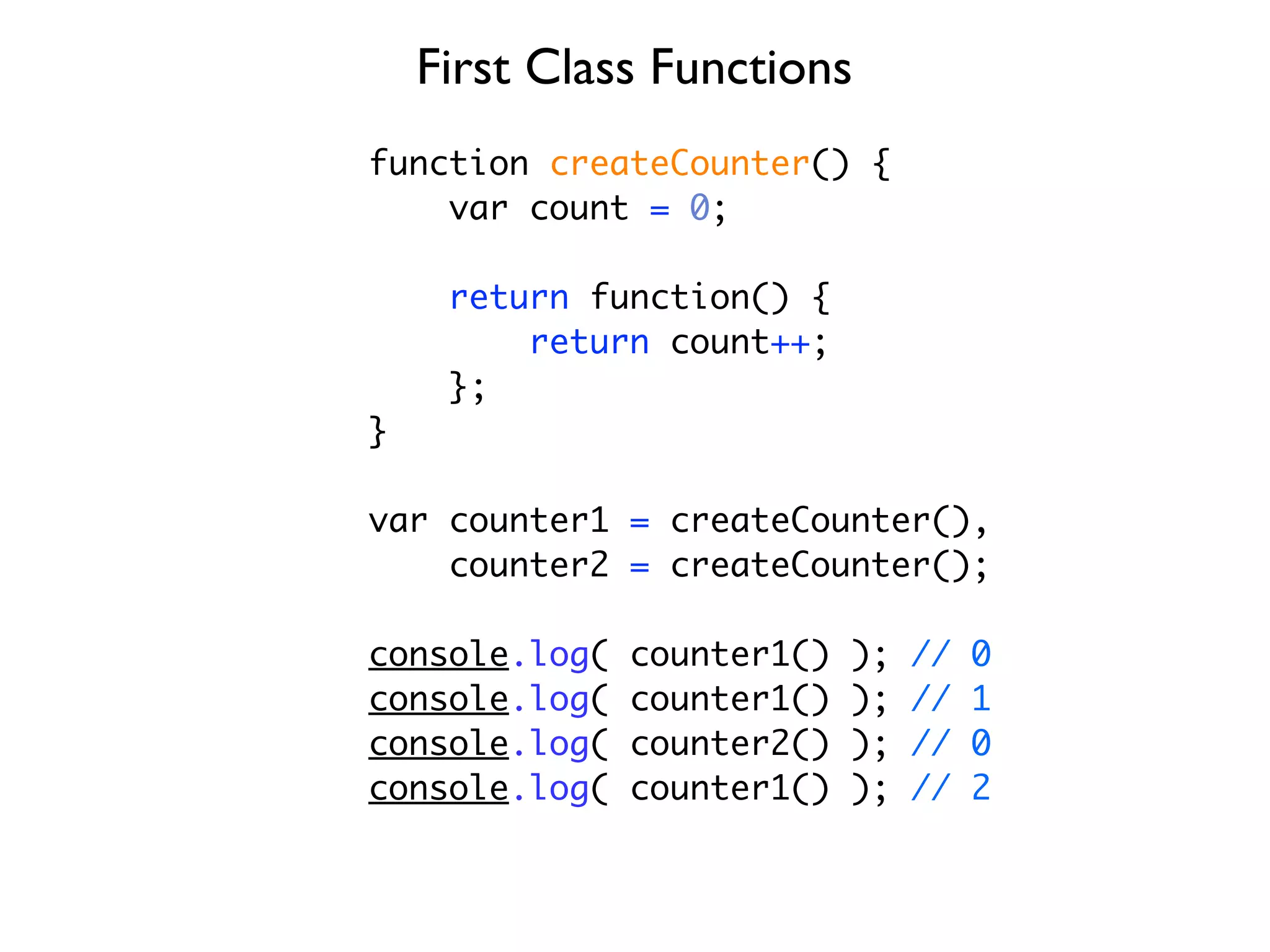 First Class Functions
function createCounter() {
    var count = 0;

     return function() {
         return count++;
     };
}

var counter1 = createCounter(),
    counter2 = createCounter();

console.log(   counter1()   );   //   0
console.log(   counter1()   );   //   1
console.log(   counter2()   );   //   0
console.log(   counter1()   );   //   2
 