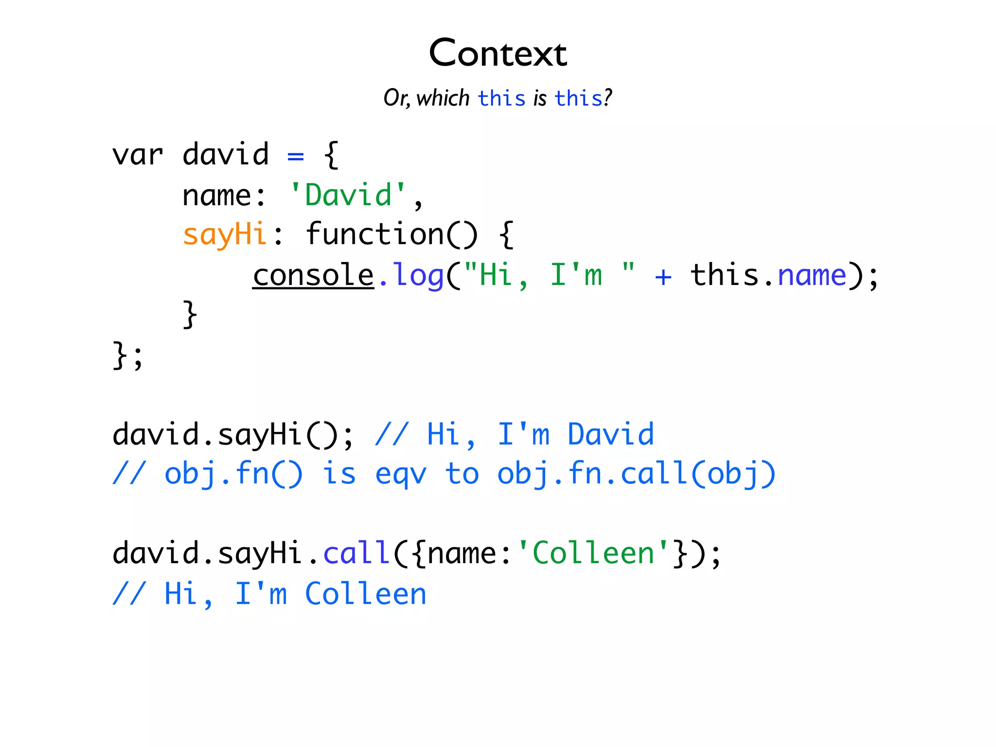 Context
               Or, which this is this?

var david = {
    name: 'David',
    sayHi: function() {
        console.log("Hi, I'm " + this.name);
    }
};

david.sayHi(); // Hi, I'm David
// obj.fn() is eqv to obj.fn.call(obj)

david.sayHi.call({name:'Colleen'});
// Hi, I'm Colleen
 