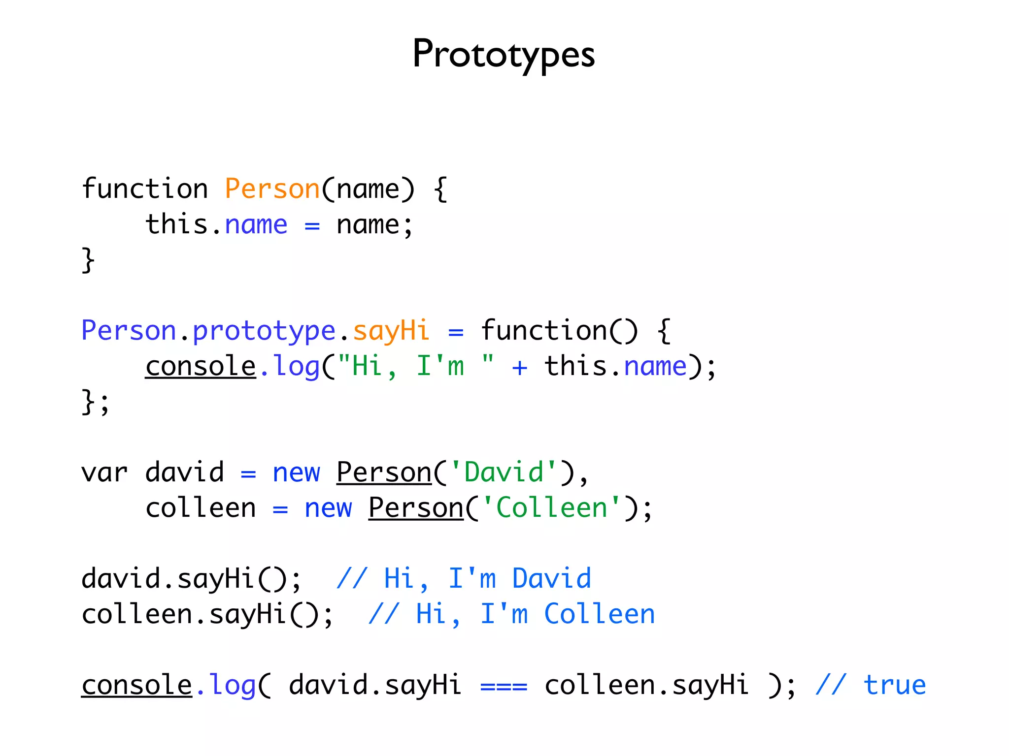 Prototypes


function Person(name) {
    this.name = name;
}

Person.prototype.sayHi = function() {
    console.log("Hi, I'm " + this.name);
};

var david = new Person('David'),
    colleen = new Person('Colleen');

david.sayHi(); // Hi, I'm David
colleen.sayHi(); // Hi, I'm Colleen

console.log( david.sayHi === colleen.sayHi ); // true
 