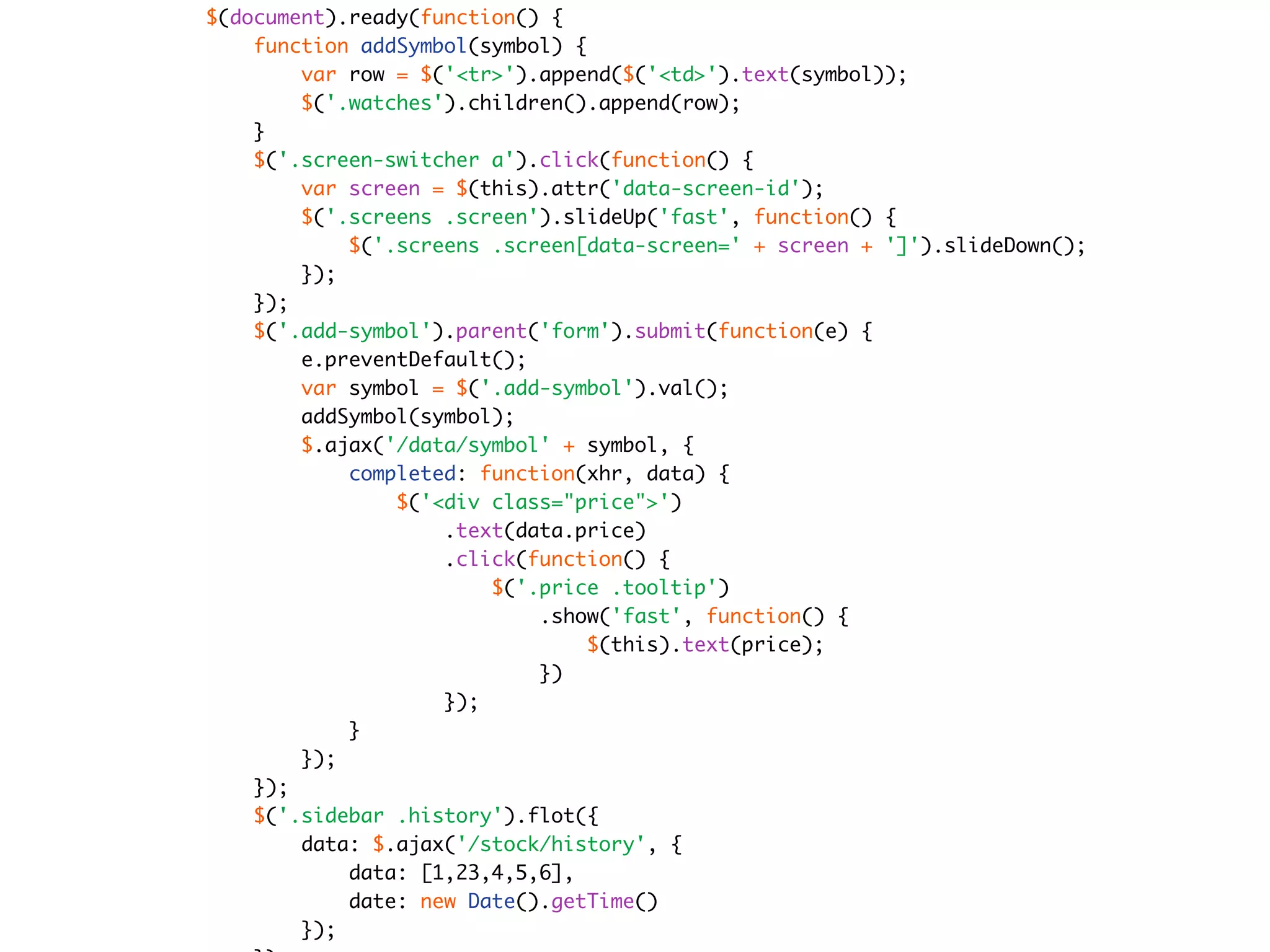 $(document).ready(function() {
    function addSymbol(symbol) {
        var row = $('<tr>').append($('<td>').text(symbol));
        $('.watches').children().append(row);
    }
    $('.screen-switcher a').click(function() {
        var screen = $(this).attr('data-screen-id');
        $('.screens .screen').slideUp('fast', function() {
            $('.screens .screen[data-screen=' + screen + ']').slideDown();
        });
    });
    $('.add-symbol').parent('form').submit(function(e) {
        e.preventDefault();
        var symbol = $('.add-symbol').val();
        addSymbol(symbol);
        $.ajax('/data/symbol' + symbol, {
            completed: function(xhr, data) {
                $('<div class="price">')
                    .text(data.price)
                    .click(function() {
                        $('.price .tooltip')
                            .show('fast', function() {
                                 $(this).text(price);
                            })
                    });
            }
        });
    });
    $('.sidebar .history').flot({
        data: $.ajax('/stock/history', {
            data: [1,23,4,5,6],
            date: new Date().getTime()
        });
 