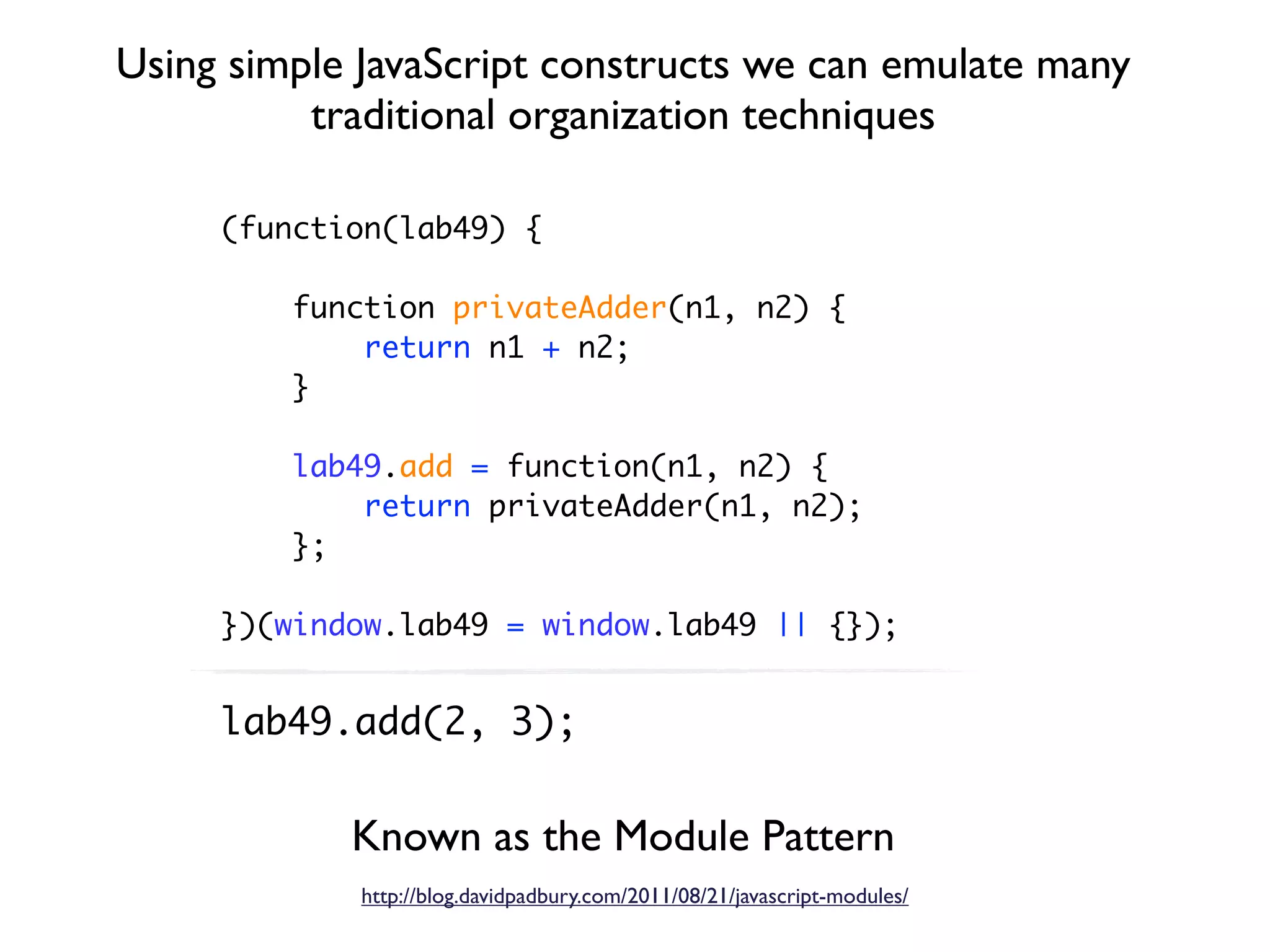 Using simple JavaScript constructs we can emulate many
          traditional organization techniques

     (function(lab49) {

         function privateAdder(n1, n2) {
             return n1 + n2;
         }

         lab49.add = function(n1, n2) {
             return privateAdder(n1, n2);
         };

     })(window.lab49 = window.lab49 || {});


     lab49.add(2, 3);


            Known as the Module Pattern
             http://blog.davidpadbury.com/2011/08/21/javascript-modules/
 