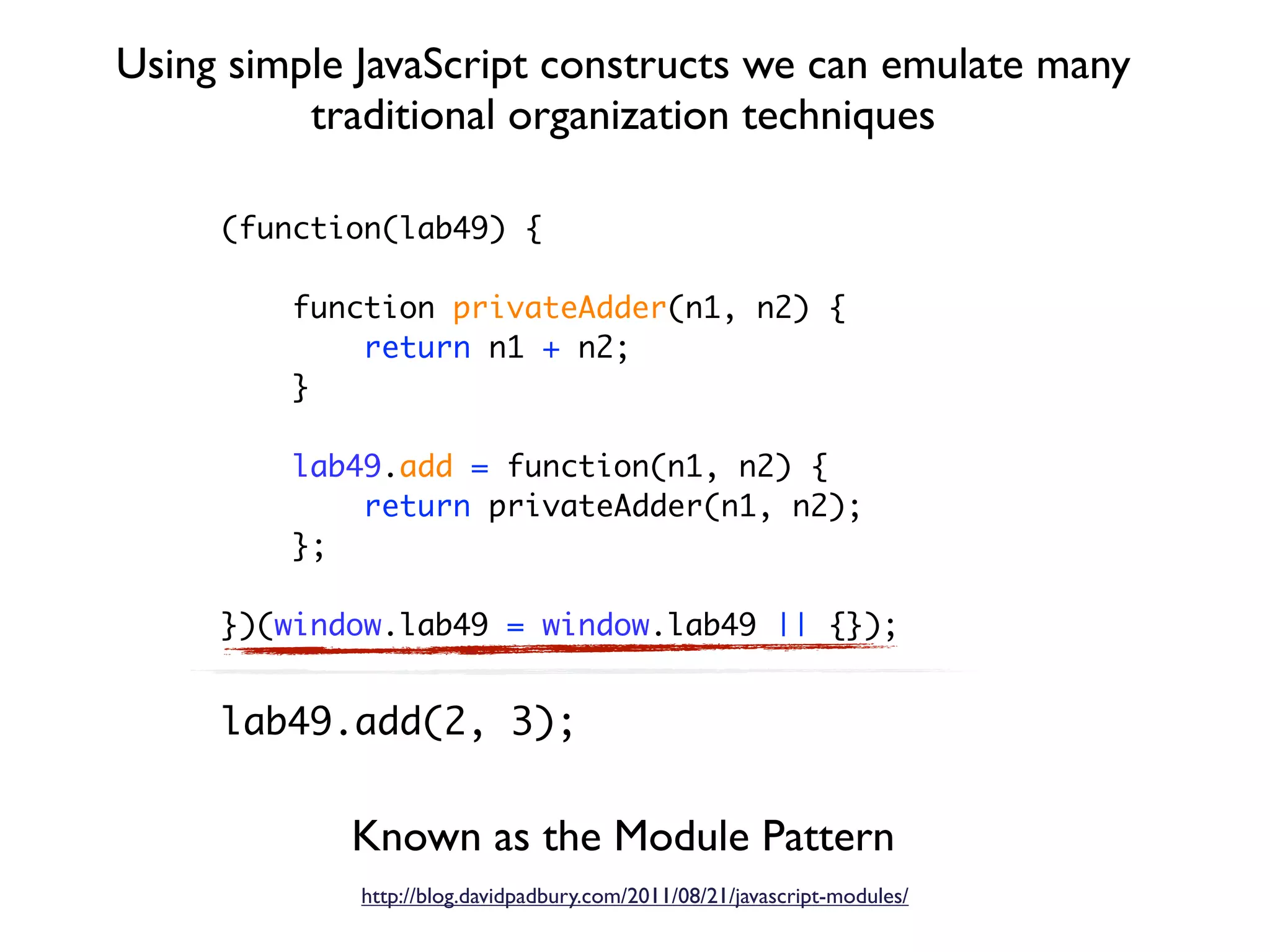 Using simple JavaScript constructs we can emulate many
          traditional organization techniques

     (function(lab49) {

         function privateAdder(n1, n2) {
             return n1 + n2;
         }

         lab49.add = function(n1, n2) {
             return privateAdder(n1, n2);
         };

     })(window.lab49 = window.lab49 || {});


     lab49.add(2, 3);


            Known as the Module Pattern
             http://blog.davidpadbury.com/2011/08/21/javascript-modules/
 