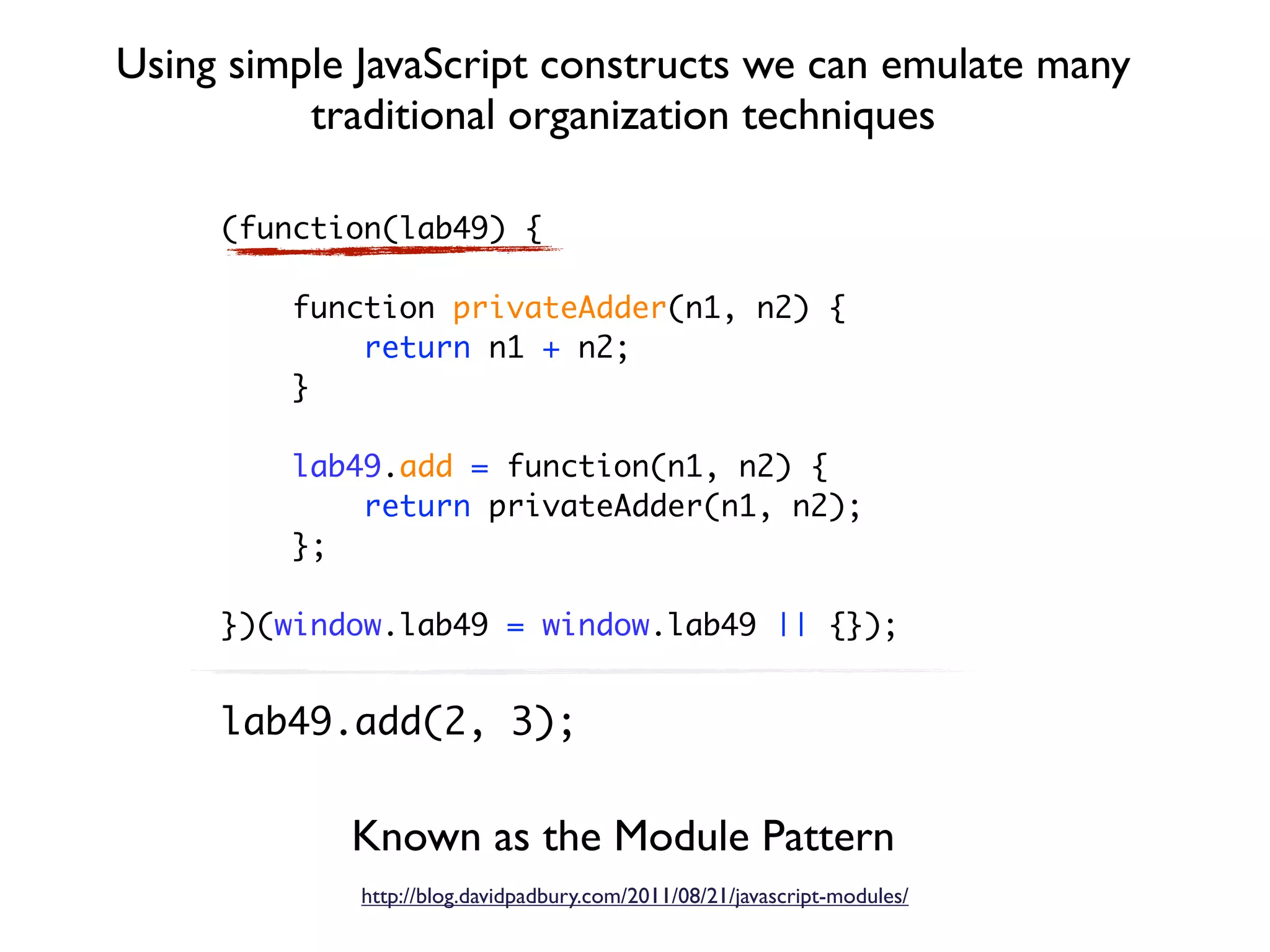 Using simple JavaScript constructs we can emulate many
          traditional organization techniques

     (function(lab49) {

         function privateAdder(n1, n2) {
             return n1 + n2;
         }

         lab49.add = function(n1, n2) {
             return privateAdder(n1, n2);
         };

     })(window.lab49 = window.lab49 || {});


     lab49.add(2, 3);


            Known as the Module Pattern
             http://blog.davidpadbury.com/2011/08/21/javascript-modules/
 