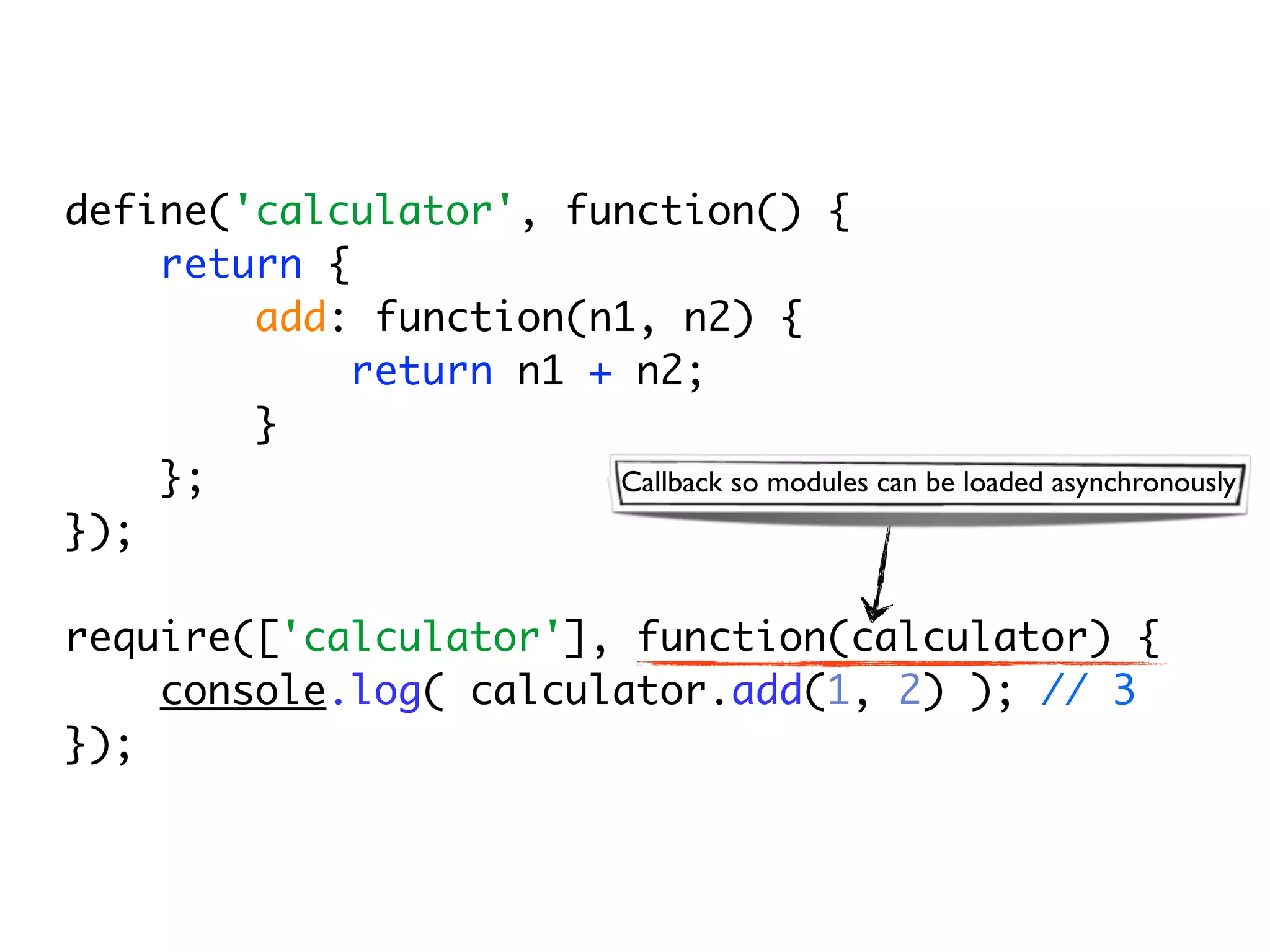 define('calculator', function() {
    return {
        add: function(n1, n2) {
             return n1 + n2;
        }
    };                  Callback so modules can be loaded asynchronously
});

require(['calculator'], function(calculator) {
    console.log( calculator.add(1, 2) ); // 3
});
 
