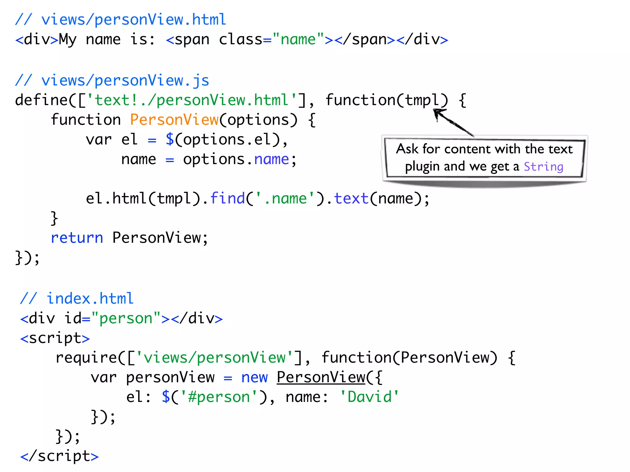 // views/personView.html
<div>My name is: <span class="name"></span></div>

// views/personView.js
define(['text!./personView.html'], function(tmpl) {
    function PersonView(options) {
        var el = $(options.el),
                                           Ask for content with the text
            name = options.name;            plugin and we get a String

          el.html(tmpl).find('.name').text(name);
      }
      return PersonView;
});

// index.html
<div id="person"></div>
<script>
    require(['views/personView'], function(PersonView) {
         var personView = new PersonView({
             el: $('#person'), name: 'David'
         });
    });
</script>
 
