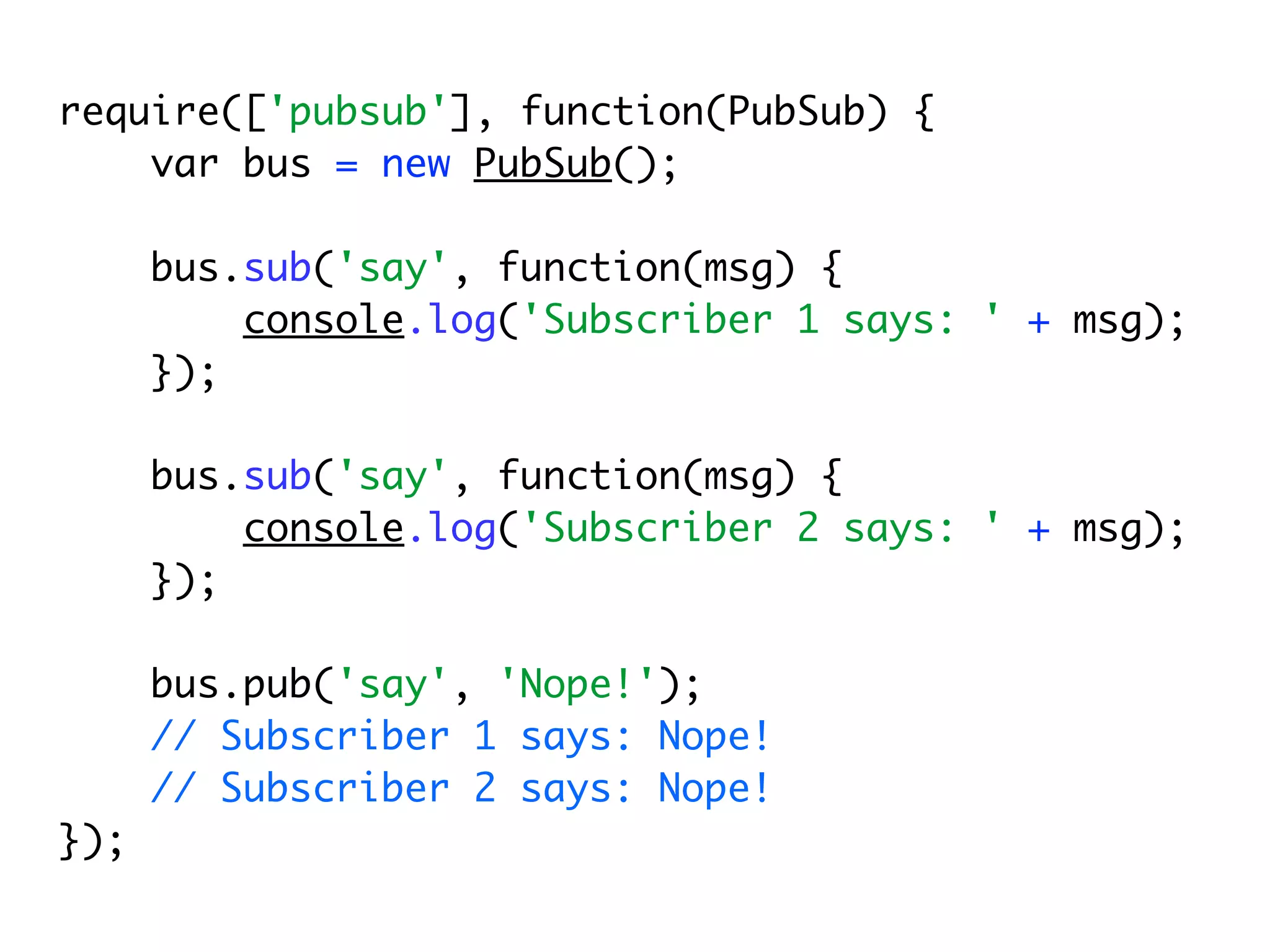 require(['pubsub'], function(PubSub) {
    var bus = new PubSub();

      bus.sub('say', function(msg) {
          console.log('Subscriber 1 says: ' + msg);
      });

      bus.sub('say', function(msg) {
          console.log('Subscriber 2 says: ' + msg);
      });

      bus.pub('say', 'Nope!');
      // Subscriber 1 says: Nope!
      // Subscriber 2 says: Nope!
});
 