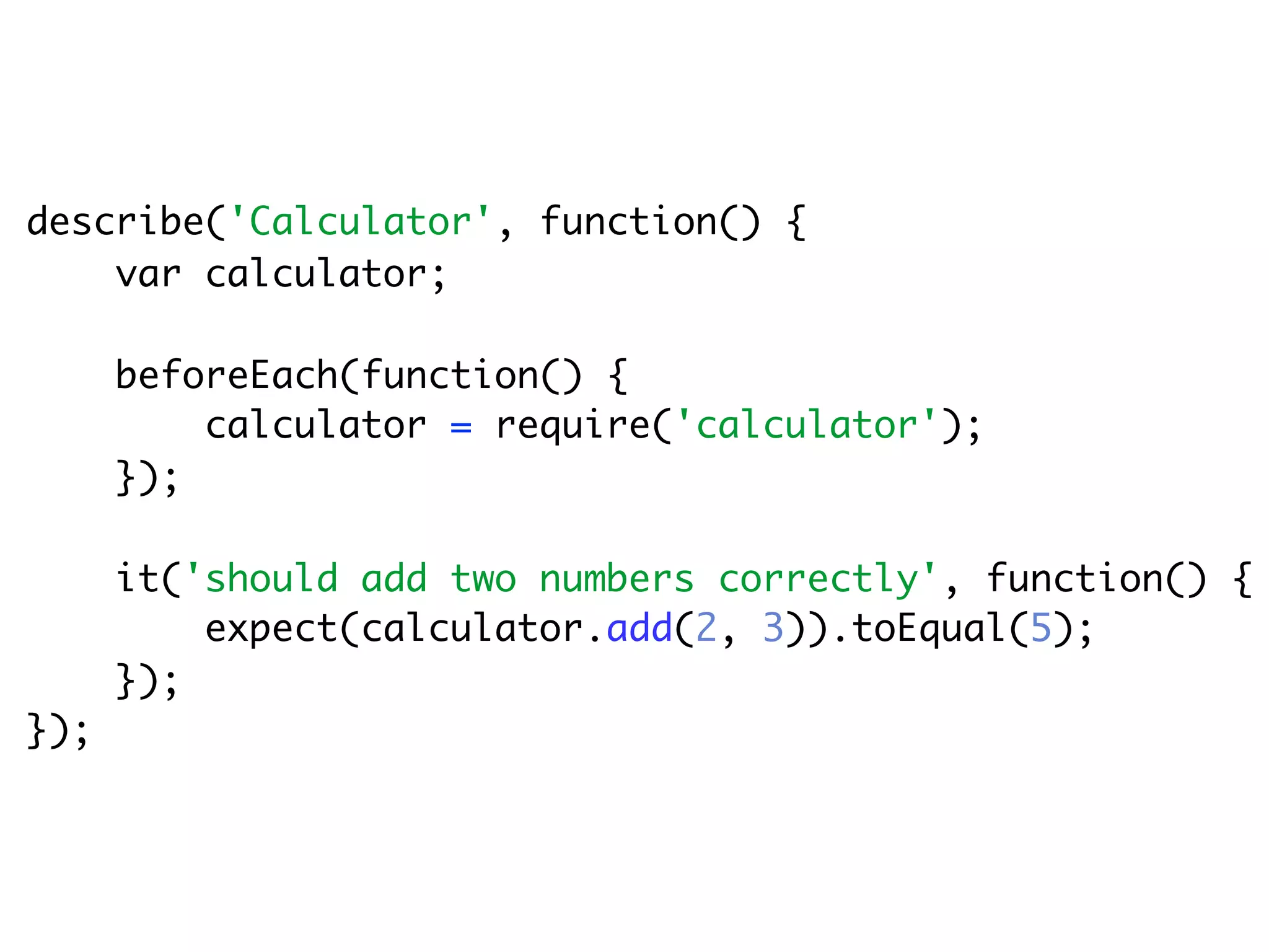 describe('Calculator', function() {
    var calculator;

      beforeEach(function() {
          calculator = require('calculator');
      });

      it('should add two numbers correctly', function() {
          expect(calculator.add(2, 3)).toEqual(5);
      });
});
 