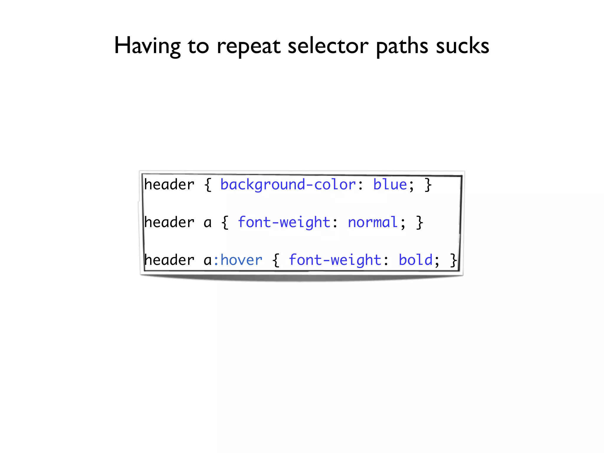 Having to repeat selector paths sucks




  header { background-color: blue; }

  header a { font-weight: normal; }

  header a:hover { font-weight: bold; }
 