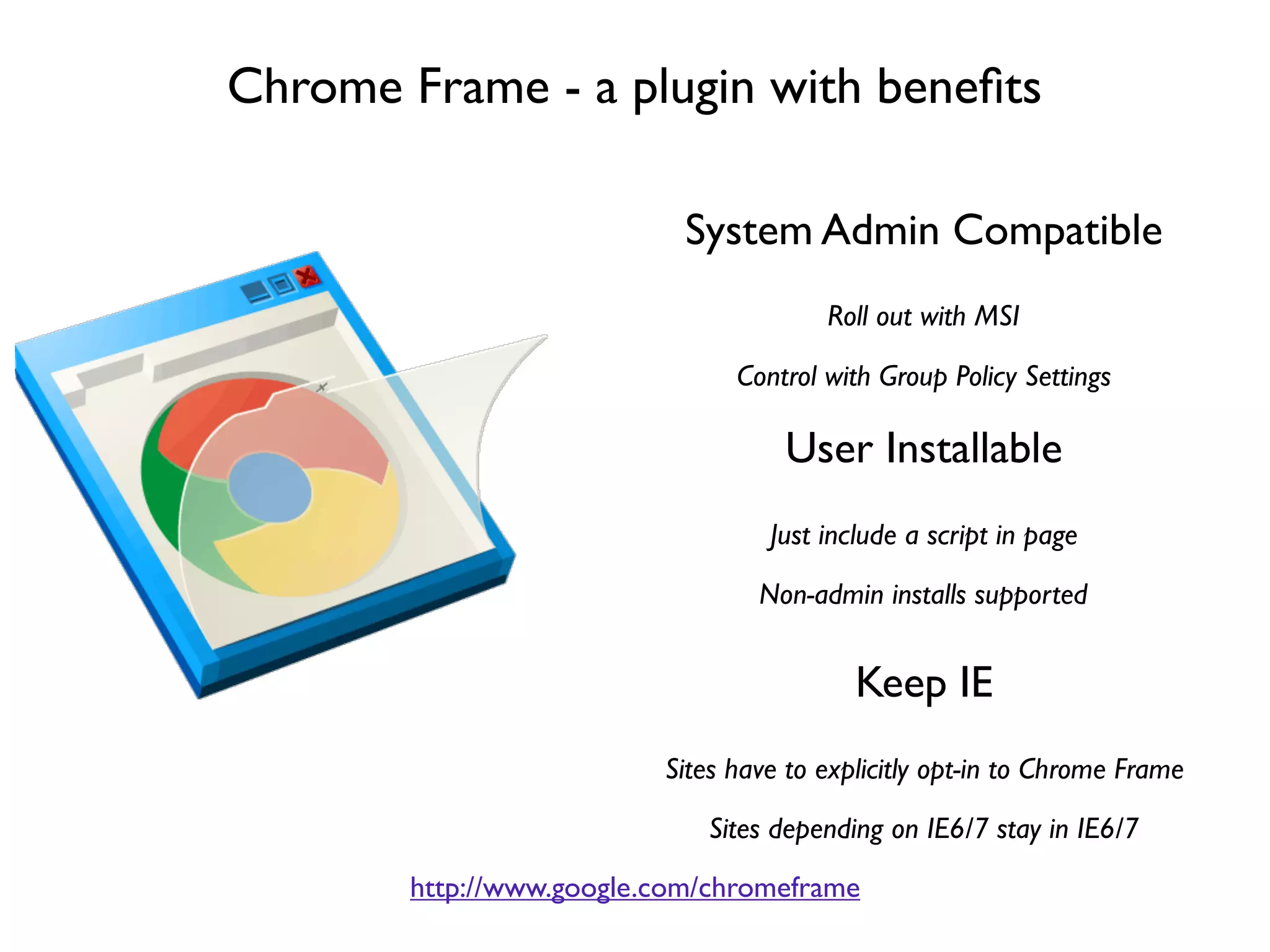 Chrome Frame - a plugin with beneﬁts

                            System Admin Compatible
                                        Roll out with MSI

                                Control with Group Policy Settings

                                    User Installable
                                   Just include a script in page

                                  Non-admin installs supported


                                           Keep IE
                          Sites have to explicitly opt-in to Chrome Frame

                             Sites depending on IE6/7 stay in IE6/7
        http://www.google.com/chromeframe
 