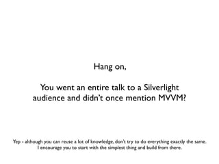 Hang on,

           You went an entire talk to a Silverlight
         audience and didn’t once mention MVVM?



Yep - although you can reuse a lot of knowledge, don’t try to do everything exactly the same.
            I encourage you to start with the simplest thing and build from there.
 