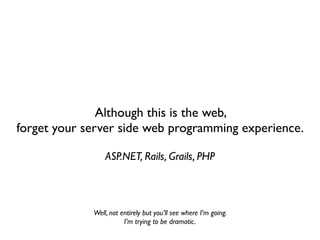 Although this is the web,
forget your server side web programming experience.

                 ASP.NET, Rails, Grails, PHP



             Well, not entirely but you’ll see where I’m going.
                        I’m trying to be dramatic.
 