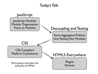 Today’s Talk

      JavaScript
 JavaScript Modules
Module Organization
  Views as Modules                     Decoupling and Testing
                                        Event Aggregator/PubSub
                                        Unit Testing View Modules
           CSS
   CSS Compilers
Platform Consistency
                                        HTML5 Everywhere
We’re going to talk about the                   Plugins
   boring bits of HTML5                         Devices
 
