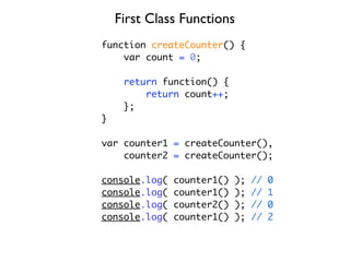 First Class Functions
function createCounter() {
    var count = 0;

     return function() {
         return count++;
     };
}

var counter1 = createCounter(),
    counter2 = createCounter();

console.log(   counter1()   );   //   0
console.log(   counter1()   );   //   1
console.log(   counter2()   );   //   0
console.log(   counter1()   );   //   2
 