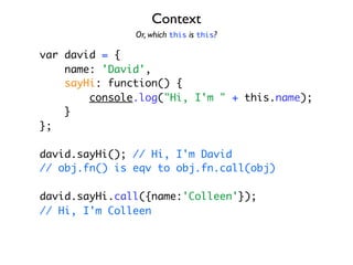 Context
               Or, which this is this?

var david = {
    name: 'David',
    sayHi: function() {
        console.log("Hi, I'm " + this.name);
    }
};

david.sayHi(); // Hi, I'm David
// obj.fn() is eqv to obj.fn.call(obj)

david.sayHi.call({name:'Colleen'});
// Hi, I'm Colleen
 
