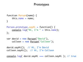 Prototypes


function Person(name) {
    this.name = name;
}

Person.prototype.sayHi = function() {
    console.log("Hi, I'm " + this.name);
};

var david = new Person('David'),
    colleen = new Person('Colleen');

david.sayHi(); // Hi, I'm David
colleen.sayHi(); // Hi, I'm Colleen

console.log( david.sayHi === colleen.sayHi ); // true
 