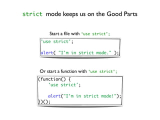 strict mode keeps us on the Good Parts


          Start a ﬁle with ‘use   strict’;

      'use strict';

      alert( "I'm in strict mode." );



     Or start a function with ‘use   strict’;

     (function() {
         'use strict';

         alert("I'm in strict mode!");
     })();
 