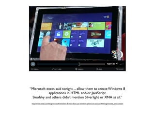 “Microsoft execs said tonight ... allow them to create Windows 8
            applications in HTML and/or JavaScript.
 Sinofsky and others didn’t mention Silverlight or XNA at all.”
 http://www.zdnet.com/blog/microsoft/windows-8-more-than-just-windows-phone-on-your-pc/9592?tag=mantle_skin;content
 
