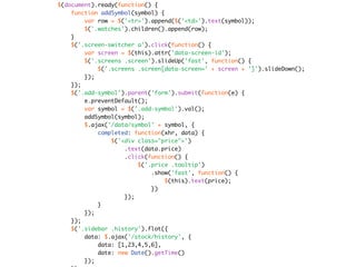 $(document).ready(function() {
    function addSymbol(symbol) {
        var row = $('<tr>').append($('<td>').text(symbol));
        $('.watches').children().append(row);
    }
    $('.screen-switcher a').click(function() {
        var screen = $(this).attr('data-screen-id');
        $('.screens .screen').slideUp('fast', function() {
            $('.screens .screen[data-screen=' + screen + ']').slideDown();
        });
    });
    $('.add-symbol').parent('form').submit(function(e) {
        e.preventDefault();
        var symbol = $('.add-symbol').val();
        addSymbol(symbol);
        $.ajax('/data/symbol' + symbol, {
            completed: function(xhr, data) {
                $('<div class="price">')
                    .text(data.price)
                    .click(function() {
                        $('.price .tooltip')
                            .show('fast', function() {
                                 $(this).text(price);
                            })
                    });
            }
        });
    });
    $('.sidebar .history').flot({
        data: $.ajax('/stock/history', {
            data: [1,23,4,5,6],
            date: new Date().getTime()
        });
 