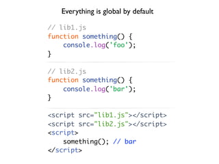 Everything is global by default

// lib1.js
function something() {
    console.log('foo');
}

// lib2.js
function something() {
    console.log('bar');
}

<script src="lib1.js"></script>
<script src="lib2.js"></script>
<script>
    something(); // bar
</script>
 