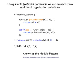 Using simple JavaScript constructs we can emulate many
          traditional organization techniques

     (function(lab49) {

         function privateAdder(n1, n2) {
             return n1 + n2;
         }

         lab49.add = function(n1, n2) {
             return privateAdder(n1, n2);
         };

     })(window.lab49 = window.lab49 || {});


     lab49.add(2, 3);


            Known as the Module Pattern
             http://blog.davidpadbury.com/2011/08/21/javascript-modules/
 