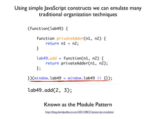 Using simple JavaScript constructs we can emulate many
          traditional organization techniques

     (function(lab49) {

         function privateAdder(n1, n2) {
             return n1 + n2;
         }

         lab49.add = function(n1, n2) {
             return privateAdder(n1, n2);
         };

     })(window.lab49 = window.lab49 || {});


     lab49.add(2, 3);


            Known as the Module Pattern
             http://blog.davidpadbury.com/2011/08/21/javascript-modules/
 
