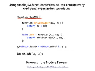 Using simple JavaScript constructs we can emulate many
          traditional organization techniques

     (function(lab49) {

         function privateAdder(n1, n2) {
             return n1 + n2;
         }

         lab49.add = function(n1, n2) {
             return privateAdder(n1, n2);
         };

     })(window.lab49 = window.lab49 || {});


     lab49.add(2, 3);


            Known as the Module Pattern
             http://blog.davidpadbury.com/2011/08/21/javascript-modules/
 