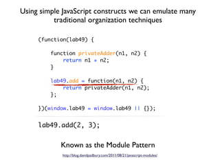 Using simple JavaScript constructs we can emulate many
          traditional organization techniques

     (function(lab49) {

         function privateAdder(n1, n2) {
             return n1 + n2;
         }

         lab49.add = function(n1, n2) {
             return privateAdder(n1, n2);
         };

     })(window.lab49 = window.lab49 || {});


     lab49.add(2, 3);


            Known as the Module Pattern
             http://blog.davidpadbury.com/2011/08/21/javascript-modules/
 