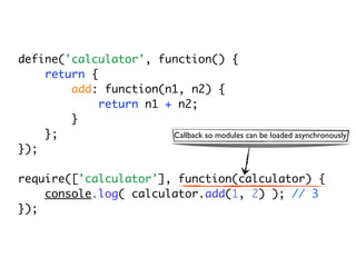 define('calculator', function() {
    return {
        add: function(n1, n2) {
             return n1 + n2;
        }
    };                  Callback so modules can be loaded asynchronously
});

require(['calculator'], function(calculator) {
    console.log( calculator.add(1, 2) ); // 3
});
 
