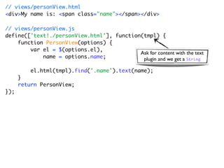// views/personView.html
<div>My name is: <span class="name"></span></div>

// views/personView.js
define(['text!./personView.html'], function(tmpl) {
    function PersonView(options) {
        var el = $(options.el),
                                           Ask for content with the text
            name = options.name;            plugin and we get a String

          el.html(tmpl).find('.name').text(name);
      }
      return PersonView;
});
 