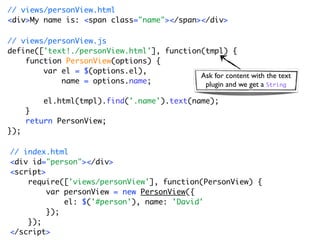 // views/personView.html
<div>My name is: <span class="name"></span></div>

// views/personView.js
define(['text!./personView.html'], function(tmpl) {
    function PersonView(options) {
        var el = $(options.el),
                                           Ask for content with the text
            name = options.name;            plugin and we get a String

          el.html(tmpl).find('.name').text(name);
      }
      return PersonView;
});

// index.html
<div id="person"></div>
<script>
    require(['views/personView'], function(PersonView) {
         var personView = new PersonView({
             el: $('#person'), name: 'David'
         });
    });
</script>
 