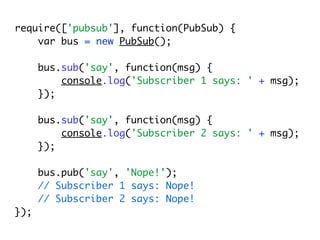 require(['pubsub'], function(PubSub) {
    var bus = new PubSub();

      bus.sub('say', function(msg) {
          console.log('Subscriber 1 says: ' + msg);
      });

      bus.sub('say', function(msg) {
          console.log('Subscriber 2 says: ' + msg);
      });

      bus.pub('say', 'Nope!');
      // Subscriber 1 says: Nope!
      // Subscriber 2 says: Nope!
});
 