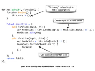 “Dictionary” to hold topic to
define('pubsub', function() {                         list of subscriptions
    function PubSub() {
        this.subs = {};
    }
                                                         Create topic list if none exists
      PubSub.prototype = {
          sub: function(topic, fn) {
              var topicSubs = (this.subs[topic] = this.subs[topic] || []);
              topicSubs.push(fn);
          },
          pub: function(topic, data) {
              var topicSubs = this.subs[topic] || [];
              topicSubs.forEach(function(fn) {
                  fn(data);
              });
          }
      };                        Call each subscriber for topic
      return PubSub;
});

                 (This is is a horribly crap implementation - DON’T EVER USE IT!)
 