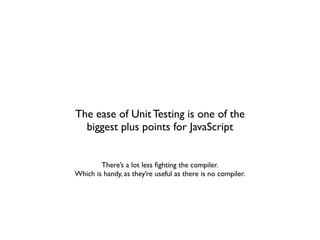 The ease of Unit Testing is one of the
  biggest plus points for JavaScript


        There’s a lot less ﬁghting the compiler.
Which is handy, as they’re useful as there is no compiler.
 