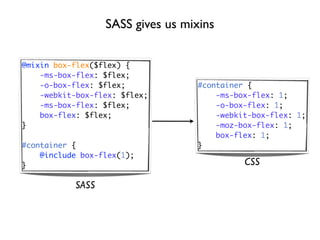 SASS gives us mixins


@mixin box-flex($flex) {
    -ms-box-flex: $flex;
    -o-box-flex: $flex;           #container {
    -webkit-box-flex: $flex;          -ms-box-flex: 1;
    -ms-box-flex: $flex;              -o-box-flex: 1;
    box-flex: $flex;                  -webkit-box-flex: 1;
}                                     -moz-box-flex: 1;
                                      box-flex: 1;
#container {                      }
    @include box-flex(1);
}                                           CSS

           SASS
 